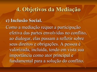 4. Objetivos da Mediação4. Objetivos da Mediação
c) Inclusão Social.c) Inclusão Social.
Como a mediação requer a participaçãoComo a mediação requer a participação
efetiva das partes envolvidas no conflito,efetiva das partes envolvidas no conflito,
ao dialogar, elas passam a refletir sobreao dialogar, elas passam a refletir sobre
seus direitos e obrigações. A pessoa éseus direitos e obrigações. A pessoa é
valorizada, incluída, tendo em vista suavalorizada, incluída, tendo em vista sua
importância como ator principal eimportância como ator principal e
fundamental para a solução do conflito.fundamental para a solução do conflito.
 