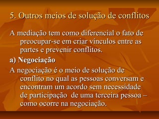 5. Outros meios de solução de conflitos5. Outros meios de solução de conflitos
A mediação tem como diferencial o fato deA mediação tem como diferencial o fato de
preocupar-se em criar vínculos entre aspreocupar-se em criar vínculos entre as
partes e prevenir conflitos.partes e prevenir conflitos.
a) Negociaçãoa) Negociação
A negociação é o meio de solução deA negociação é o meio de solução de
conflito no qual as pessoas conversam econflito no qual as pessoas conversam e
encontram um acordo sem necessidadeencontram um acordo sem necessidade
de participação de uma terceira pessoa –de participação de uma terceira pessoa –
como ocorre na negociação.como ocorre na negociação.
 