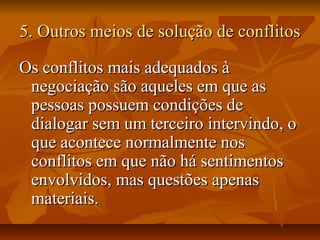 5. Outros meios de solução de conflitos5. Outros meios de solução de conflitos
Os conflitos mais adequados àOs conflitos mais adequados à
negociação são aqueles em que asnegociação são aqueles em que as
pessoas possuem condições depessoas possuem condições de
dialogar sem um terceiro intervindo, odialogar sem um terceiro intervindo, o
que acontece normalmente nosque acontece normalmente nos
conflitos em que não há sentimentosconflitos em que não há sentimentos
envolvidos, mas questões apenasenvolvidos, mas questões apenas
materiais.materiais.
 
