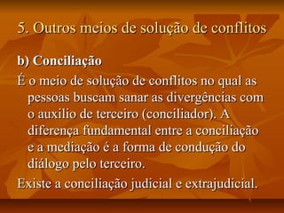 5. Outros meios de solução de conflitos5. Outros meios de solução de conflitos
b) Conciliaçãob) Conciliação
É o meio de solução de conflitos no qual asÉ o meio de solução de conflitos no qual as
pessoas buscam sanar as divergências compessoas buscam sanar as divergências com
o auxilio de terceiro (conciliador). Ao auxilio de terceiro (conciliador). A
diferença fundamental entre a conciliaçãodiferença fundamental entre a conciliação
e a mediação é a forma de condução doe a mediação é a forma de condução do
diálogo pelo terceiro.diálogo pelo terceiro.
Existe a conciliação judicial e extrajudicial.Existe a conciliação judicial e extrajudicial.
 