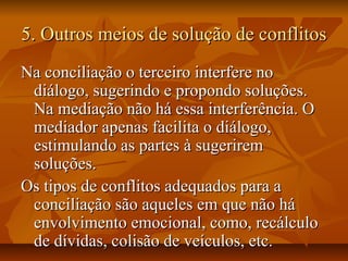 5. Outros meios de solução de conflitos5. Outros meios de solução de conflitos
Na conciliação o terceiro interfere noNa conciliação o terceiro interfere no
diálogo, sugerindo e propondo soluções.diálogo, sugerindo e propondo soluções.
Na mediação não há essa interferência. ONa mediação não há essa interferência. O
mediador apenas facilita o diálogo,mediador apenas facilita o diálogo,
estimulando as partes à sugeriremestimulando as partes à sugerirem
soluções.soluções.
Os tipos de conflitos adequados para aOs tipos de conflitos adequados para a
conciliação são aqueles em que não háconciliação são aqueles em que não há
envolvimento emocional, como, recálculoenvolvimento emocional, como, recálculo
de dívidas, colisão de veículos, etc.de dívidas, colisão de veículos, etc.
 