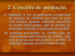2. Conceito de mediação.2. Conceito de mediação.
A mediação é um procedimento consensualA mediação é um procedimento consensual
de solução de conflitos, por meio do qualde solução de conflitos, por meio do qual
uma terceira pessoa, imparcial, escolhidauma terceira pessoa, imparcial, escolhida
ou aceita pelas partes, age no sentido deou aceita pelas partes, age no sentido de
encorajar e facilitar a resolução do conflito.encorajar e facilitar a resolução do conflito.
As pessoas envolvidas no conflito são asAs pessoas envolvidas no conflito são as
responsáveis pela solução do conflito. Sãoresponsáveis pela solução do conflito. São
elas próprias que solucionam o conflito. Oelas próprias que solucionam o conflito. O
mediador apenas promove este acordo.mediador apenas promove este acordo.
 