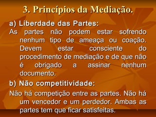 3.3. Princípios da Mediação.Princípios da Mediação.
a) Liberdade das Partes:a) Liberdade das Partes:
As partes não podem estar sofrendoAs partes não podem estar sofrendo
nenhum tipo de ameaça ou coação.nenhum tipo de ameaça ou coação.
Devem estar consciente doDevem estar consciente do
procedimento de mediação e de que nãoprocedimento de mediação e de que não
é obrigado a assinar nenhumé obrigado a assinar nenhum
documento.documento.
b) Não competitividade:b) Não competitividade:
Não há competição entre as partes. Não háNão há competição entre as partes. Não há
um vencedor e um perdedor. Ambas asum vencedor e um perdedor. Ambas as
partes tem que ficar satisfeitas.partes tem que ficar satisfeitas.
 