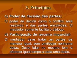 3. Princípios.3. Princípios.
c) Poder de decisão das partes:c) Poder de decisão das partes:
O poder de decidir como o conflito seráO poder de decidir como o conflito será
resolvido é das partes envolvidas. Oresolvido é das partes envolvidas. O
mediador somente facilita o diálogo.mediador somente facilita o diálogo.
d) Participação de terceiro imparcial:d) Participação de terceiro imparcial:
O mediador deve tratar as partes deO mediador deve tratar as partes de
maneira igual, sem privilegiar nenhumamaneira igual, sem privilegiar nenhuma
delas. Deve falar no mesmo tom edelas. Deve falar no mesmo tom e
oferecer igual tempo a cada uma delas.oferecer igual tempo a cada uma delas.
 
