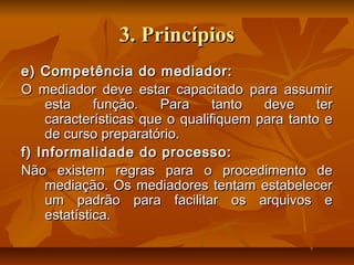 3. Princípios3. Princípios
e) Competência do mediador:e) Competência do mediador:
O mediador deve estar capacitado para assumirO mediador deve estar capacitado para assumir
esta função. Para tanto deve teresta função. Para tanto deve ter
características que o qualifiquem para tanto ecaracterísticas que o qualifiquem para tanto e
de curso preparatório.de curso preparatório.
f) Informalidade do processo:f) Informalidade do processo:
Não existem regras para o procedimento deNão existem regras para o procedimento de
mediação. Os mediadores tentam estabelecermediação. Os mediadores tentam estabelecer
um padrão para facilitar os arquivos eum padrão para facilitar os arquivos e
estatística.estatística.
 