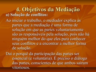 4. Objetivos da Mediação4. Objetivos da Mediação
a) Solução de conflitos:a) Solução de conflitos:
Ao iniciar o trabalho, o mediador explica àsAo iniciar o trabalho, o mediador explica às
partes que a mediação é uma forma departes que a mediação é uma forma de
solução em que as partes voluntariamentesolução em que as partes voluntariamente
são as responsáveis pela solução, pois não hásão as responsáveis pela solução, pois não há
ninguém melhor do que eles para conhecerninguém melhor do que eles para conhecer
seus conflitos e a encontrar a melhor formaseus conflitos e a encontrar a melhor forma
de solução.de solução.
Daí o porquê da participação das partes serDaí o porquê da participação das partes ser
essencial (e voluntária). É preciso o diálogoessencial (e voluntária). É preciso o diálogo
das partes, conscientes de que ambos saíramdas partes, conscientes de que ambos saíram
vitoriosos.vitoriosos.
 