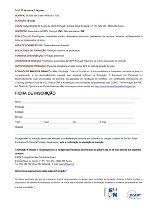 DIASDIASDIASDIAS 27 de maio e 327 de maio e 327 de maio e 327 de maio e 3 dededede junhojunhojunhojunho
HORÁRIOHORÁRIOHORÁRIOHORÁRIO 9h30 às13h e das 14h00 às 17h30
DURAÇÃODURAÇÃODURAÇÃODURAÇÃO 14141414 horashorashorashoras
LOCALLOCALLOCALLOCAL Núcleo Distrital de Aveiro da EAPN Portugal | Estrada Nova do Canal, n.º 111, R/C Dto., 3800-236 Aveiro
INSCRIÇINSCRIÇINSCRIÇINSCRIÇÃOÃOÃOÃO Associados da EAPN Portugal: 35353535€€€€ // Não associados: 55555555€€€€
PÚBLICOPÚBLICOPÚBLICOPÚBLICO----ALVOALVOALVOALVO Psicólogo/as, assistentes sociais, diretores/as técnico/as, gestores/as de recursos humanos, professores/as e
todos os interessados no tema
ÁREA DE FORMAÇÃOÁREA DE FORMAÇÃOÁREA DE FORMAÇÃOÁREA DE FORMAÇÃO 090 - Desenvolvimento Pessoal
MODALIDADE DE FORMAÇÃOMODALIDADE DE FORMAÇÃOMODALIDADE DE FORMAÇÃOMODALIDADE DE FORMAÇÃO Formação contínua de atualização.
FORMA DE ORGANIZAÇÂOFORMA DE ORGANIZAÇÂOFORMA DE ORGANIZAÇÂOFORMA DE ORGANIZAÇÂO Formação presencial
CRITÉRIOS DE SELEÇÃOCRITÉRIOS DE SELEÇÃOCRITÉRIOS DE SELEÇÃOCRITÉRIOS DE SELEÇÃO Prioridade a associados da EAPN Portugal // Número de ordem de receção da inscrição
CERTIFICADO DE FORMAÇÃOCERTIFICADO DE FORMAÇÃOCERTIFICADO DE FORMAÇÃOCERTIFICADO DE FORMAÇÃO Presença obrigatória em pelo menos 80% do total da duração da ação
FORMADORFORMADORFORMADORFORMADORAAAA MAFALDA BRANCOMAFALDA BRANCOMAFALDA BRANCOMAFALDA BRANCO - Mãe, Psicóloga, Coach e Formadora. A sua experiência é totalmente centrada na área do
comportamento e do desenvolvimento pessoal, com especial enfoque na Educação. É licenciada em Psicologia do
Desenvolvimento, pela Universidade de Coimbra, pós-graduada em Mediação de Conflitos, tem Certificação Internacional em
Coaching (Membro 7019 da ICC). Possui CAP e acreditação como formadora de professores pelo CCPFC. Tem formação em PNL,
em Teatro do Oprimido e em Contar Histórias. Mais informação sobre a autora em: http://osoutrosladosdoespelho.blogspot.pt/
FICHA DE INSCRIÇÃOFICHA DE INSCRIÇÃOFICHA DE INSCRIÇÃOFICHA DE INSCRIÇÃO
Nome ______________________________________________________________________________________________
Profissão ___________________________________________________________________________________________
Entidade ____________________________________________________________________________________________
Morada _____________________________________________________________________________________________
Telef ___________________Telem ___________________Fax ___________________E-mail ________________________
Website _______________________________________
O pagamento da inscrição deverá ser efetuado por transferência bancária, em numerário ou cheque (à ordem de EAPN – Rede
Europeia Anti-Pobreza/Portugal, Associação), após a confirmação da aceitação da inscriçãoapós a confirmação da aceitação da inscriçãoapós a confirmação da aceitação da inscriçãoapós a confirmação da aceitação da inscrição.
A formação é limitada aA formação é limitada aA formação é limitada aA formação é limitada a 15 participantes15 participantes15 participantes15 participantes eeee aaaa receçãoreceçãoreceçãoreceção das inscriçõesdas inscriçõesdas inscriçõesdas inscrições decorrerádecorrerádecorrerádecorrerá até ao próximo diaaté ao próximo diaaté ao próximo diaaté ao próximo dia 19191919 dededede maiomaiomaiomaio através dos seguintesatravés dos seguintesatravés dos seguintesatravés dos seguintes
contacontacontacontatostostostos::::
EAPN Portugal / Núcleo Distrital de Aveiro
Estrada Nova do Canal, n.º 111, R/C Dto., 3800-236 Aveiro
Tel: 234 426 702 | Fax: 234 426 246 | E-mail: aveiro@eapn.pt
Como tomou conhecimento desta aComo tomou conhecimento desta aComo tomou conhecimento desta aComo tomou conhecimento desta ação de formação?ção de formação?ção de formação?ção de formação? ____________________________________________________________________________________________________________________________________________________________________________________________________________________________________________________________________________________
Os dados recolhidos são alvo de tratamento única e exclusivamente no âmbito desta actividade de formação. Autorizo a EAPN Portugal a
disponibilizar ao Sistema de Acreditação da DGERT os meus dados pessoais relativos à identificação, endereço e contactos para efeitos de uma
eventual auscultação 
 
