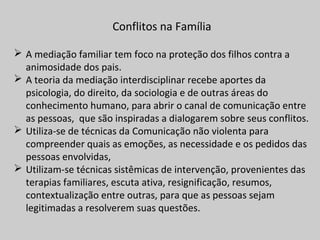 Conflitos na Família
 A mediação familiar tem foco na proteção dos filhos contra a
animosidade dos pais.
 A teoria da mediação interdisciplinar recebe aportes da
psicologia, do direito, da sociologia e de outras áreas do
conhecimento humano, para abrir o canal de comunicação entre
as pessoas, que são inspiradas a dialogarem sobre seus conflitos.
 Utiliza-se de técnicas da Comunicação não violenta para
compreender quais as emoções, as necessidade e os pedidos das
pessoas envolvidas,
 Utilizam-se técnicas sistêmicas de intervenção, provenientes das
terapias familiares, escuta ativa, resignificação, resumos,
contextualização entre outras, para que as pessoas sejam
legitimadas a resolverem suas questões.
 
