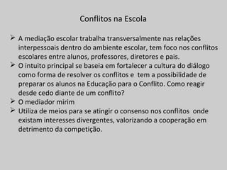 Conflitos na Escola
 A mediação escolar trabalha transversalmente nas relações
interpessoais dentro do ambiente escolar, tem foco nos conflitos
escolares entre alunos, professores, diretores e pais.
 O intuito principal se baseia em fortalecer a cultura do diálogo
como forma de resolver os conflitos e tem a possibilidade de
preparar os alunos na Educação para o Conflito. Como reagir
desde cedo diante de um conflito?
 O mediador mirim
 Utiliza de meios para se atingir o consenso nos conflitos onde
existam interesses divergentes, valorizando a cooperação em
detrimento da competição.
 
