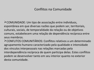 Conflitos na Comunidade
COMUNIDADE: Um tipo de associação entre indivíduos,
espontânea em que diversas razões que podem ser, territoriais,
culturais, sociais, de temporalidade da relação ou de objetivos
comuns, estabelecem uma relação de dependência recíproca entre
seus membros.
CONFLITOS COMUNITÁRIOS: Conflitos relativos a um determinado
agrupamento humano caracterizado pela qualidade e intensidade
dos vínculos interpessoais nas relações marcadas pela
interdependência recíproca de quem participa delas. Estes conflitos
podem se desenvolver tanto em seu interior quanto no exterior
desta comunidade.
 