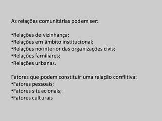 As relações comunitárias podem ser:
•Relações de vizinhança;
•Relações em âmbito institucional;
•Relações no interior das organizações civis;
•Relações familiares;
•Relações urbanas.
Fatores que podem constituir uma relação conflitiva:
•Fatores pessoais;
•Fatores situacionais;
•Fatores culturais
 