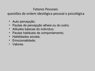 Fatores Pessoais
questões de ordem ideológica pessoal e psicológica
• Auto percepção;
• Pautas de percepção alheia ou do outro;
• Atitudes básicas do indivíduo;
• Pautas habituais de comportamento;
• Habilidades sociais;
• Emocionalidade;
• Valores.
 