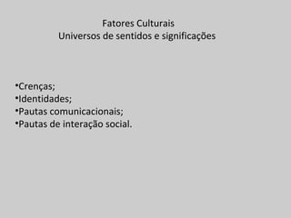 Fatores Culturais
Universos de sentidos e significações
•Crenças;
•Identidades;
•Pautas comunicacionais;
•Pautas de interação social.
 