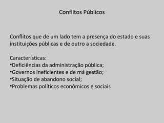 Conflitos Públicos
Conflitos que de um lado tem a presença do estado e suas
instituições públicas e de outro a sociedade.
Características:
•Deficiências da administração pública;
•Governos ineficientes e de má gestão;
•Situação de abandono social;
•Problemas políticos econômicos e sociais
 