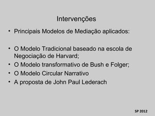 • Principais Modelos de Mediação aplicados:
• O Modelo Tradicional baseado na escola de
Negociação de Harvard;
• O Modelo transformativo de Bush e Folger;
• O Modelo Circular Narrativo
• A proposta de John Paul Lederach
SP 2012
Intervenções
 