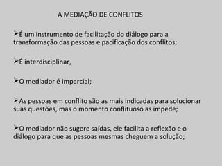 A MEDIAÇÃO DE CONFLITOS
É um instrumento de facilitação do diálogo para a
transformação das pessoas e pacificação dos conflitos;
É interdisciplinar,
O mediador é imparcial;
As pessoas em conflito são as mais indicadas para solucionar
suas questões, mas o momento conflituoso as impede;
O mediador não sugere saídas, ele facilita a reflexão e o
diálogo para que as pessoas mesmas cheguem a solução;
 