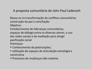 A proposta comunitária de John Paul Lederach
Basea-se na transformação de conflitos comunitários
construção da paz e conciliação
Objetivo:
Fortalecimento de lideranças comunitárias,
espaços de diálogo entre os diversos atores, o uso
das redes sociais e da mediação para atingir
pacificação social
Premissas:
• Conhecimento da polarizações;
• utilização de espaços de articulação estratégia e
construtiva
• Processos de mudanças não-violenta
 