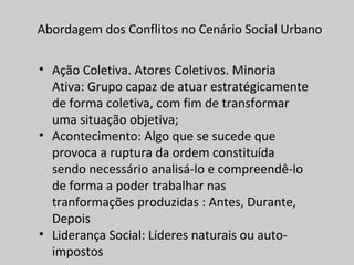 Abordagem dos Conflitos no Cenário Social Urbano
• Ação Coletiva. Atores Coletivos. Minoria
Ativa: Grupo capaz de atuar estratégicamente
de forma coletiva, com fim de transformar
uma situação objetiva;
• Acontecimento: Algo que se sucede que
provoca a ruptura da ordem constituída
sendo necessário analisá-lo e compreendê-lo
de forma a poder trabalhar nas
tranformações produzidas : Antes, Durante,
Depois
• Liderança Social: Líderes naturais ou auto-
impostos
 