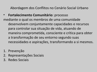 Abordagem dos Conflitos no Cenário Social Urbano
• Fortalecimento Comunitário: processo
mediante o qual os membros de uma comunidade
desenvolvem conjuntamente capacidades e recursos
para controlar sua situação de vida, atuando de
maneira comprometida, consciente e crítica para obter
a transformação de seu entorno segundo suas
necessidades e aspirações, transformando a si mesmos.
1. Prevenção
2. Representações Sociais
3. Redes Sociais
 