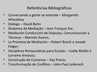 Referências Bibliográficas
• Conversando a gente se entende – Margareth
Wheathey
• Diálogo – David Bohn
• Dinâmica da Mediação – Jean François Six;
• Mediación Conducción de Disputas, Comunicacción y
Técnicas – Marinés Suares;
• La Promesa de Mediación – Robert Busch e Joseph
Folger;
• Disciplinas Restaurativas para Escolas – Juddy Mullet e
Lorraine Amstutz;
• Construção de Consenso – Kay Pranis;
• Transformação de Conflitos – John Paul Lederach
 