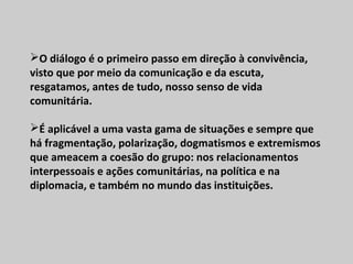 O diálogo é o primeiro passo em direção à convivência,
visto que por meio da comunicação e da escuta,
resgatamos, antes de tudo, nosso senso de vida
comunitária.
É aplicável a uma vasta gama de situações e sempre que
há fragmentação, polarização, dogmatismos e extremismos
que ameacem a coesão do grupo: nos relacionamentos
interpessoais e ações comunitárias, na política e na
diplomacia, e também no mundo das instituições.
 