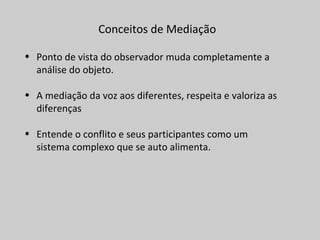 Conceitos de Mediação
• Ponto de vista do observador muda completamente a
análise do objeto.
• A mediação da voz aos diferentes, respeita e valoriza as
diferenças
• Entende o conflito e seus participantes como um
sistema complexo que se auto alimenta.
 