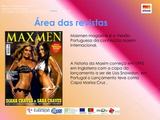 Alfacoop – Cooperativa de Ensino crlExternato Infante D. HenriqueAvª Comendador Padre David  |  4709-008 Ruílhe  |  Tel.253 959 000 Fax.253 951 701  |   www.eidh.eu    email: cfa@alfacoop.ptEIXO 2.  Adaptabilidade e Aprendizagem ao Longo da Vida  |  2.2 Educação e Formação de AdultosÁrea das revistas Maxmen magazine é a Versão Portuguesa da conhecida Maxim Internacional.A historia da Maxim começa em 1995 em Inglaterra com a capa do lançamento a ser de Lisa Snowdon, em Portugal o Lançamento teve como Capa Marisa Cruz .