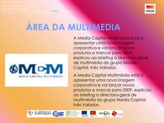 Alfacoop – Cooperativa de Ensino crlExternato Infante D. HenriqueAvª Comendador Padre David  |  4709-008 Ruílhe  |  Tel.253 959 000 Fax.253 951 701  |   www.eidh.eu    email: cfa@alfacoop.ptEIXO 2.  Adaptabilidade e Aprendizagem ao Longo da Vida  |  2.2 Educação e Formação de AdultosÁREA DA MULTIMEDIA A Media Capital Multimédia está a apresentar uma nova imagem corporativa e vai lançar novos produtos e marcas para 2009, explicou ao briefing a directora-geral de multimédia do grupo Media Capital, Inês Valadas.A Media Capital Multimédia está a apresentar uma nova imagem corporativa e vai lançar novos produtos e marcas para 2009, explicou ao briefing a directora-geral de multimédia do grupo Media Capital, Inês Valadas.