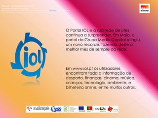 Alfacoop – Cooperativa de Ensino crlExternato Infante D. HenriqueAvª Comendador Padre David  |  4709-008 Ruílhe  |  Tel.253 959 000 Fax.253 951 701  |   www.eidh.eu    email: cfa@alfacoop.ptEIXO 2.  Adaptabilidade e Aprendizagem ao Longo da Vida  |  2.2 Educação e Formação de AdultosO Portal IOL e a sua rede de sites continua a surpreender. Em Maio, o portal do Grupo Media Capital atingiu um novo recorde, fazendo deste o melhor mês de sempre da rede.Em www.iol.pt os utilizadores encontram toda a informação de desporto, finanças, cinema, música, crianças, tecnologia, ambiente, e bilheteira online, entre muitos outros. 