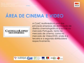 Alfacoop – Cooperativa de Ensino crlExternato Infante D. HenriqueAvª Comendador Padre David  |  4709-008 Ruílhe  |  Tel.253 959 000 Fax.253 951 701  |   www.eidh.eu    email: cfa@alfacoop.ptEIXO 2.  Adaptabilidade e Aprendizagem ao Longo da Vida  |  2.2 Educação e Formação de AdultosÁREA DE CINEMA E VIDEO A CLMC Multimédia é uma das principais empresas de distribuição de direitos cinematográficos a actuar no mercado Português, tanto no mercado de cinema, como no mercado de Vídeo/DVD, onde é a terceira e a segunda distribuidora respectivamente.