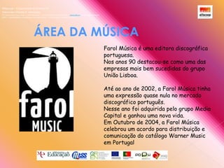 Alfacoop – Cooperativa de Ensino crlExternato Infante D. HenriqueAvª Comendador Padre David  |  4709-008 Ruílhe  |  Tel.253 959 000 Fax.253 951 701  |   www.eidh.eu    email: cfa@alfacoop.ptEIXO 2.  Adaptabilidade e Aprendizagem ao Longo da Vida  |  2.2 Educação e Formação de AdultosÁREA DA MÚSICA Farol Música é uma editora discográfica portuguesa.Nos anos 90 destacou-se como uma das empresas mais bem sucedidas do grupo União Lisboa.Até ao ano de 2002, a Farol Música tinha uma expressão quase nula no mercado discográfico português.Nesse ano foi adquirida pelo grupo Media Capital e ganhou uma nova vida.Em Outubro de 2004, a Farol Música celebrou um acordo para distribuição e comunicação do catálogo Warner Music em Portugal