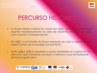 Alfacoop – Cooperativa de Ensino crlExternato Infante D. HenriqueAvª Comendador Padre David  |  4709-008 Ruílhe  |  Tel.253 959 000 Fax.253 951 701  |   www.eidh.eu    email: cfa@alfacoop.ptEIXO 2.  Adaptabilidade e Aprendizagem ao Longo da Vida  |  2.2 Educação e Formação de AdultosPERCURSO HISTÓRICO O Grupo Media Capital foi criado em 1992, com a sua actividade assente maioritariamente na área de imprensa, iniciada em 1989, com o jornal “O Independente”. Em 1997, a actividade do Grupo expandiu-se, com a aquisição das rádios Comercial e Nostalgia (actual RCP).Entre 1998 e 1999 é adquirida a quase totalidade do capital da TVI, altura em que a estação começa a melhorar a sua rentabilidade de forma significativa.