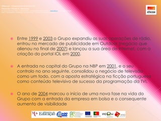 Alfacoop – Cooperativa de Ensino crlExternato Infante D. HenriqueAvª Comendador Padre David  |  4709-008 Ruílhe  |  Tel.253 959 000 Fax.253 951 701  |   www.eidh.eu    email: cfa@alfacoop.pt	EIXO 2.  Adaptabilidade e Aprendizagem ao Longo da Vida  |  2.2 Educação e Formação de AdultosEntre 1999 e 2003 o Grupo expandiu as suas operações de rádio, entrou no mercado de publicidade em Outdoor (negócio que alienou no final de 2007) e lançou a sua área de Internet, com a criação do portal IOL em 2000. A entrada no capital do Grupo na NBP em 2001, e o seu controlo no ano seguinte, consolidou o negócio de televisão como um todo, com a aposta estratégica na ficção portuguesa como conteúdo televisivo de sucesso da programação da TVI. O ano de 2004 marcou o início de uma nova fase na vida do Grupo com a entrada da empresa em bolsa e o consequente aumento de visibilidade