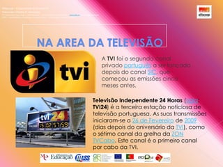 Alfacoop – Cooperativa de Ensino crlExternato Infante D. HenriqueAvª Comendador Padre David  |  4709-008 Ruílhe  |  Tel.253 959 000 Fax.253 951 701  |   www.eidh.eu    email: cfa@alfacoop.ptEIXO 2.  Adaptabilidade e Aprendizagem ao Longo da Vida  |  2.2 Educação e Formação de AdultosNA AREA DA TELEVISÃO A TVI foi o segundo canal privado português a ser lançado depois do canal SIC, que começou as emissões cinco meses antes.Televisão Independente 24 Horas (sigla: TVI24) é a terceira estação noticiosa de televisão portuguesa. As suas transmissões iniciaram-se a 26 de Fevereiro de 2009 (dias depois do aniversário da TVI), como o sétimo canal da grelha da ZON TVCabo. Este canal é o primeiro canal por cabo da TVI.