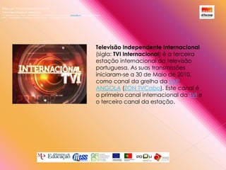 Alfacoop – Cooperativa de Ensino crlExternato Infante D. HenriqueAvª Comendador Padre David  |  4709-008 Ruílhe  |  Tel.253 959 000 Fax.253 951 701  |   www.eidh.eu    email: cfa@alfacoop.ptEIXO 2.  Adaptabilidade e Aprendizagem ao Longo da Vida  |  2.2 Educação e Formação de AdultosTelevisão Independente Internacional (sigla: TVI Internacional) é a terceira estação internacional da televisão portuguesa. As suas transmissões iniciaram-se a 30 de Maio de 2010, como canal da grelha da ZAP ANGOLA (ZON TVCabo). Este canal é o primeiro canal internacional da TVI e o terceiro canal da estação.