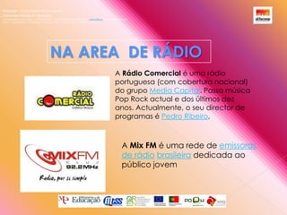 Alfacoop – Cooperativa de Ensino crlExternato Infante D. HenriqueAvª Comendador Padre David  |  4709-008 Ruílhe  |  Tel.253 959 000 Fax.253 951 701  |   www.eidh.eu    email: cfa@alfacoop.ptEIXO 2.  Adaptabilidade e Aprendizagem ao Longo da Vida  |  2.2 Educação e Formação de AdultosNA AREA  DE RÁDIOA Rádio Comercial é uma rádio portuguesa (com cobertura nacional) do grupo Media Capital. Passa música Pop Rock actual e dos últimos dez anos. Actualmente, o seu director de programas é Pedro Ribeiro,A Mix FM é uma rede de emissoras de rádiobrasileira dedicada ao público jovem