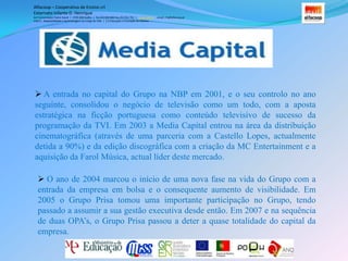 Em 1997, a actividade do Grupo expandiu-se, com a aquisição das rádios Comercial e Nostalgia (actual RCP). Entre 1998 e 1999 é adquirida a quase totalidade do capital da TVI, altura em que a estação começa a melhorar a sua rentabilidade de forma significativa. Entre 1999 e 2003 o Grupo expandiu as suas operações de rádio, entrou no mercado de publicidade em Outdoor (negócio que alienou no final de 2007) e lançou a sua área de Internet, com a criação do portal IOL em 2000. Alfacoop – Cooperativa de Ensino crlExternato Infante D. HenriqueAvª Comendador Padre David  |  4709-008 Ruílhe  |  Tel.253 959 000 Fax.253 951 701  |   www.eidh.eu    email: cfa@alfacoop.ptEIXO 2.  Adaptabilidade e Aprendizagem ao Longo da Vida  |  2.2 Educação e Formação de AdultosA entrada no capital do Grupo na NBP em 2001, e o seu controlo no ano seguinte, consolidou o negócio de televisão como um todo, com a aposta estratégica na ficção portuguesa como conteúdo televisivo de sucesso da programação da TVI. Em 2003 a Media Capital entrou na área da distribuição cinematográfica (através de uma parceria com a Castello Lopes, actualmente detida a 90%) e da edição discográfica com a criação da MC Entertainment e a aquisição da Farol Música, actual líder deste mercado. 