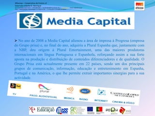 O ano de 2004 marcou o início de uma nova fase na vida do Grupo com a entrada da empresa em bolsa e o consequente aumento de visibilidade. Em 2005 o Grupo Prisa tomou uma importante participação no Grupo, tendo passado a assumir a sua gestão executiva desde então. Em 2007 e na sequência de duas OPA’s, o Grupo Prisa passou a deter a quase totalidade do capital da empresa. Alfacoop – Cooperativa de Ensino crlExternato Infante D. HenriqueAvª Comendador Padre David  |  4709-008 Ruílhe  |  Tel.253 959 000 Fax.253 951 701  |   www.eidh.eu    email: cfa@alfacoop.ptEIXO 2.  Adaptabilidade e Aprendizagem ao Longo da Vida  |  2.2 Educação e Formação de AdultosNo ano de 2008 a Media Capital alienou a área de impresa à Progresa (empresa do Grupo prisa) e, no final do ano, adquiriu a Plural Espanha que, juntamente com a NBP, deu origem à Plural Entertainment, uma das maiores produtoras internacionais em língua Portuguesa e Espanhola, reforçando assim a sua forte aposta na produção e distribuição de conteúdos diferenciadores e de qualidade. O Grupo Prisa está actualmente presente em 22 países, sendo um dos principais grupos de comunicação, informação, educação e entretenimento em Espanha, Portugal e na América, o que lhe permite extrair importantes sinergias para a sua actividade. Alfacoop – Cooperativa de Ensino crlExternato Infante D. HenriqueAvª Comendador Padre David  |  4709-008 Ruílhe  |  Tel.253 959 000 Fax.253 951 701  |   www.eidh.eu    email: cfa@alfacoop.ptEIXO 2.  Adaptabilidade e Aprendizagem ao Longo da Vida  |  2.2 Educação e Formação de AdultosAdministração