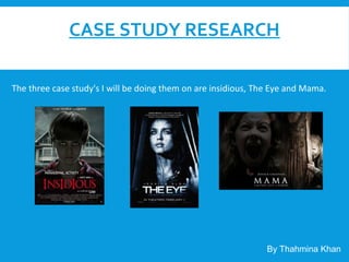 CASE STUDY RESEARCH
The three case study's I will be doing them on are insidious, The Eye and Mama.
By Thahmina Khan
 