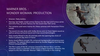 WARNER BROS. :
WONDER WOMAN: PRODUCTION
• Director: Patty Jenkins
• Starring: Gal Gadot, Israeli actress famous for the Fast and Furious series
and Chris Pine, LA actor famous for the recent Star Trek series
• The cameras used were mainly Arri Alexa cameras with Panavision Primo
Lenses
• The sound mix was done with Dolby Atmos and 12-Track Digital sound as
well as various surround sound and imax sound technologies.
• They mainly filmed in the UK and Italy with the opening few shots of
Diana in present day shot in France
• Some visual effects include CGI, enhanced backgrounds and greenscreen
creations. The special effects were done by Double Negative and Moving
Picture Company (MPC)
• The film is part of the DC universe (owned by Warner Bros.) and the
character itself is a member of the Justice League franchise. However, the
sequel to this film (Wonder Woman 1984) is currently in the making.
 
