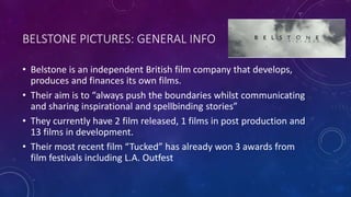 BELSTONE PICTURES: GENERAL INFO
• Belstone is an independent British film company that develops,
produces and finances its own films.
• Their aim is to “always push the boundaries whilst communicating
and sharing inspirational and spellbinding stories”
• They currently have 2 film released, 1 films in post production and
13 films in development.
• Their most recent film “Tucked” has already won 3 awards from
film festivals including L.A. Outfest
 