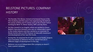 BELSTONE PICTURES: COMPANY
HISTORY
• The founder, Finn Bruce, trained at Hurtwood House in the
Film Academy and then went onto experiencing the behind
the scenes of films and TV shows such as the X Factor before
working for Blink TV, Mario Testino, MPC and Sky News.
• He then moved to Los Angeles where we worked as Shaun
Redick’s Executive Assistant who was an independent expert
in the media industry and then worked as an associate for
Nicola Horlick who is a film financer to help with investment
and development of her two film funds.
• During this, he acquired the IP rights to several books, projects
and screenplays on Belstone Pictures’ behalf that are in
different stages of development to this day.
• Belstone runs as an independent film company so doesn’t
have a parent company.
 