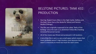 BELSTONE PICTURES: TANK 432:
PRODUCTION
• Starring: Rupert Evans (Man in the High Castle, Hellboy and
the Boy), Steve Garry (the Butterfly Tattoo) and Deirdre
Mullins (Vikings).
• The film was originally supposed to be called “Belly of the
Bulldog” since the tank is an old British FV432 Mk.3 Bulldog
Armored Personnel Carrier.
• All of the movie was filmed and produced in UK locations.
• A lot of the film is set in a very small space which means that
there probably weren’t high location costs because there
wasn’t a necessity to move too much for each scene.
 