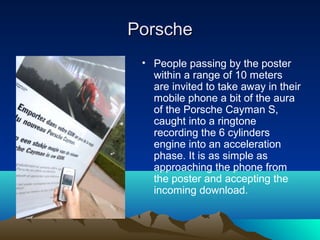 Porsche
 • People passing by the poster
   within a range of 10 meters
   are invited to take away in their
   mobile phone a bit of the aura
   of the Porsche Cayman S,
   caught into a ringtone
   recording the 6 cylinders
   engine into an acceleration
   phase. It is as simple as
   approaching the phone from
   the poster and accepting the
   incoming download.
 