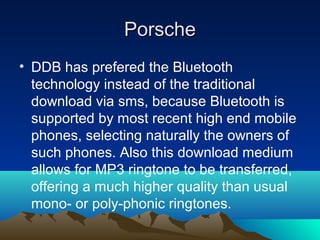 Porsche
• DDB has prefered the Bluetooth
  technology instead of the traditional
  download via sms, because Bluetooth is
  supported by most recent high end mobile
  phones, selecting naturally the owners of
  such phones. Also this download medium
  allows for MP3 ringtone to be transferred,
  offering a much higher quality than usual
  mono- or poly-phonic ringtones.
 