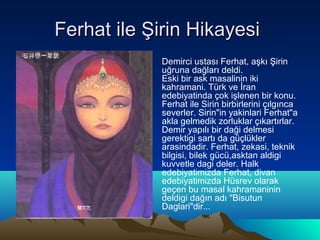 Ferhat ile Şirin Hikayesi
           •   Demirci ustası Ferhat, aşkı Şirin
               uğruna dağları deldi.
               Eski bir ask masalinin iki
               kahramani. Türk ve İran
               edebiyatinda çok işlenen bir konu.
               Ferhat ile Sirin birbirlerini çılgınca
               severler. Sirin"in yakinlari Ferhat"a
               akla gelmedik zorluklar çıkartırlar.
               Demir yapılı bir daği delmesi
               gerektigi sartı da güçlükler
               arasindadir. Ferhat, zekasi, teknik
               bilgisi, bilek gücü,asktan aldigi
               kuvvetle dagi deler. Halk
               edebiyatimizda Ferhat, divan
               edebiyatimizda Hüsrev olarak
               geçen bu masal kahramaninin
               deldigi dağın adı "Bisutun
               Daglari"dir...
 