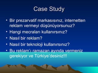 Case Study
• Bir prezarvatif markasısınız, internetten
  reklam vermeyi düşünüyorsunuz?
• Hangi mecraları kullanırsınız?
• Nasıl bir reklam?
• Nasıl bir teknoloji kullanırsınız?
• Bu reklam’ı ramazan ayında vermeniz
  gerekiyor ve Türkiye’desiniz!!!
 