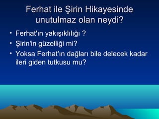 Ferhat ile Şirin Hikayesinde
       unutulmaz olan neydi?
• Ferhat'ın yakışıklılığı ?
• Şirin'in güzelliği mi?
• Yoksa Ferhat'ın dağları bile delecek kadar
  ileri giden tutkusu mu?
 