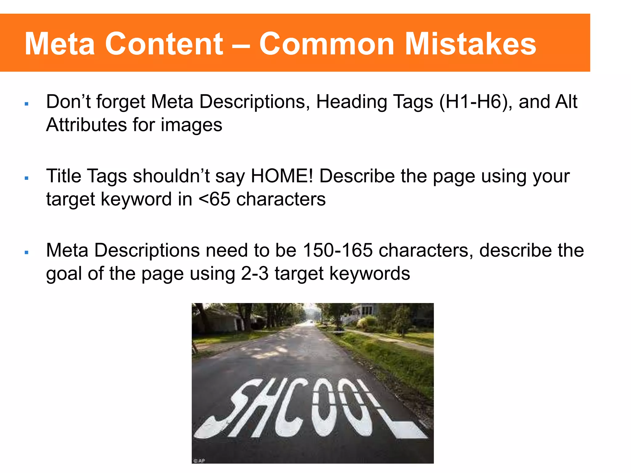  Don’t forget Meta Descriptions, Heading Tags (H1-H6), and Alt
Attributes for images
 Title Tags shouldn’t say HOME! Describe the page using your
target keyword in <65 characters
 Meta Descriptions need to be 150-165 characters, describe the
goal of the page using 2-3 target keywords
Meta Content – Common Mistakes
 