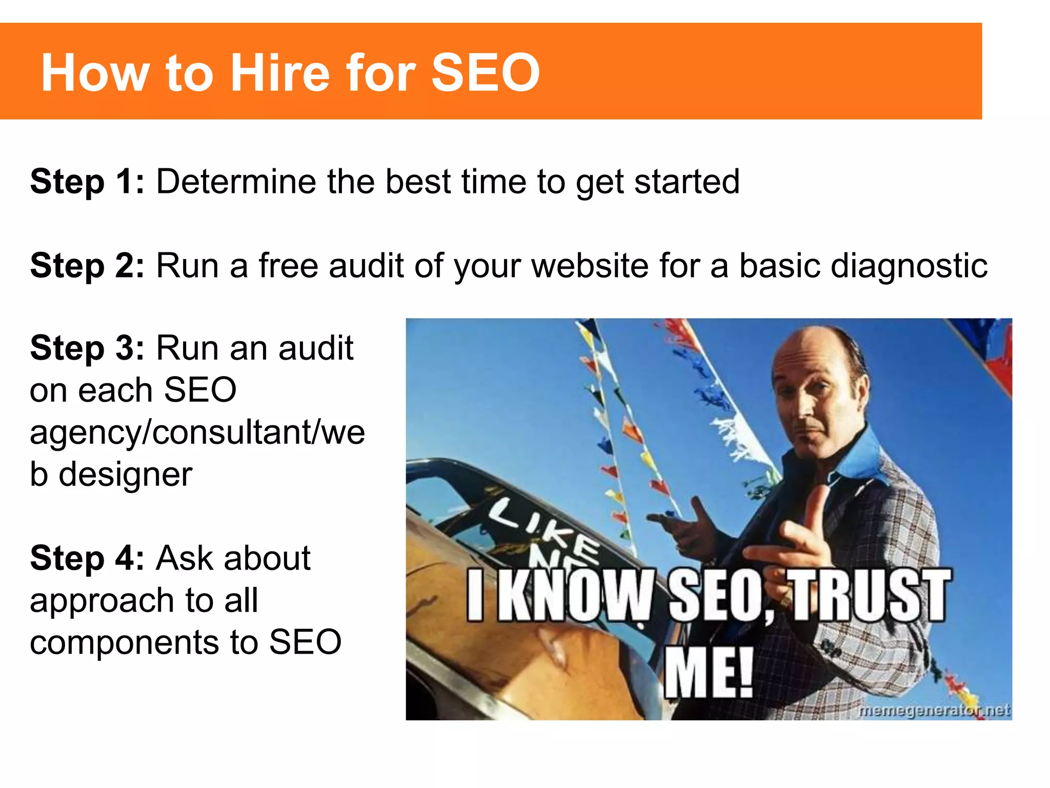 Step 1: Determine the best time to get started
Step 2: Run a free audit of your website for a basic diagnostic
Step 3: Run an audit
on each SEO
agency/consultant/we
b designer
Step 4: Ask about
approach to all
components to SEO
How to Hire for SEO
 